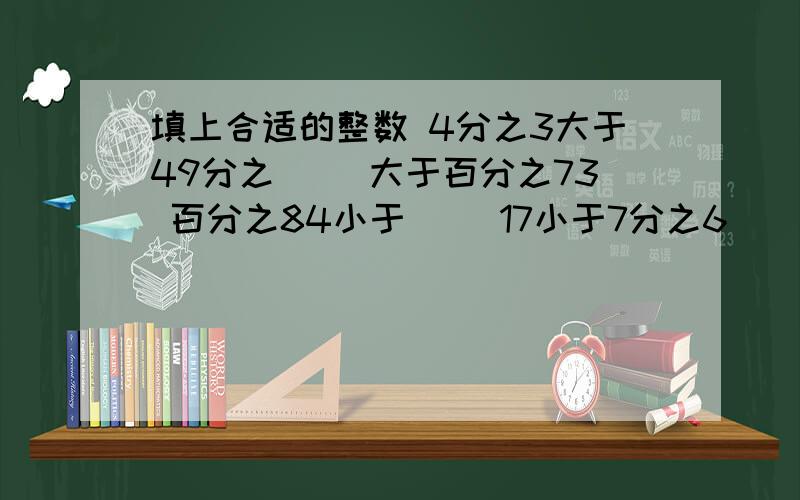 填上合适的整数 4分之3大于49分之（ ）大于百分之73 百分之84小于（ ）17小于7分之6