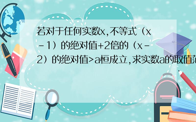 若对于任何实数x,不等式（x-1）的绝对值+2倍的（x-2）的绝对值>a恒成立,求实数a的取值范围