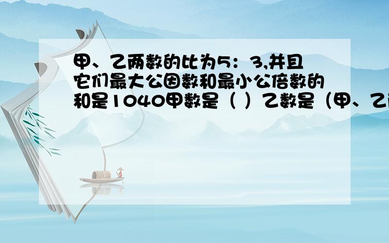 甲、乙两数的比为5：3,并且它们最大公因数和最小公倍数的和是1040甲数是（ ）乙数是（甲、乙两数的比为5：3,并且它们最大公因数和最小公倍数的和是1040甲数是（ ）乙数是（