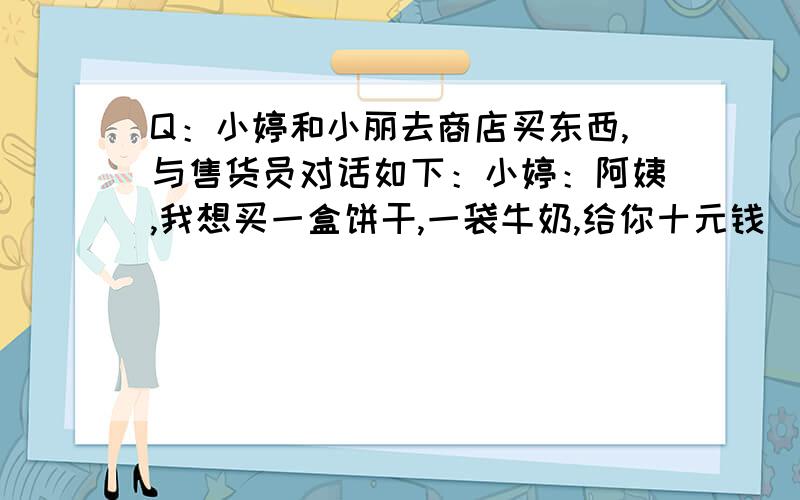 Q：小婷和小丽去商店买东西,与售货员对话如下：小婷：阿姨,我想买一盒饼干,一袋牛奶,给你十元钱．售货员：小朋友,10元钱买一盒饼干是有余的,再加一袋牛奶本来是不够；但今天是感恩节,