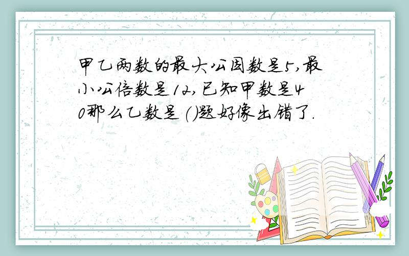 甲乙两数的最大公因数是5,最小公倍数是12,已知甲数是40那么乙数是()题好像出错了.