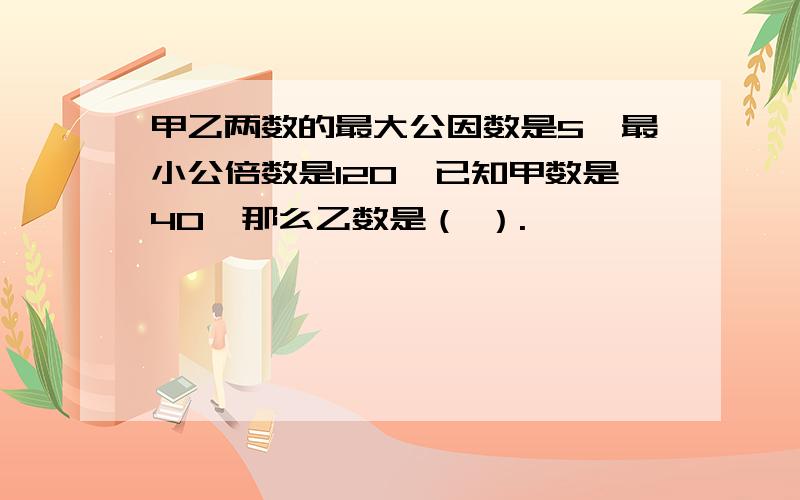 甲乙两数的最大公因数是5,最小公倍数是120,已知甲数是40,那么乙数是（ ）.