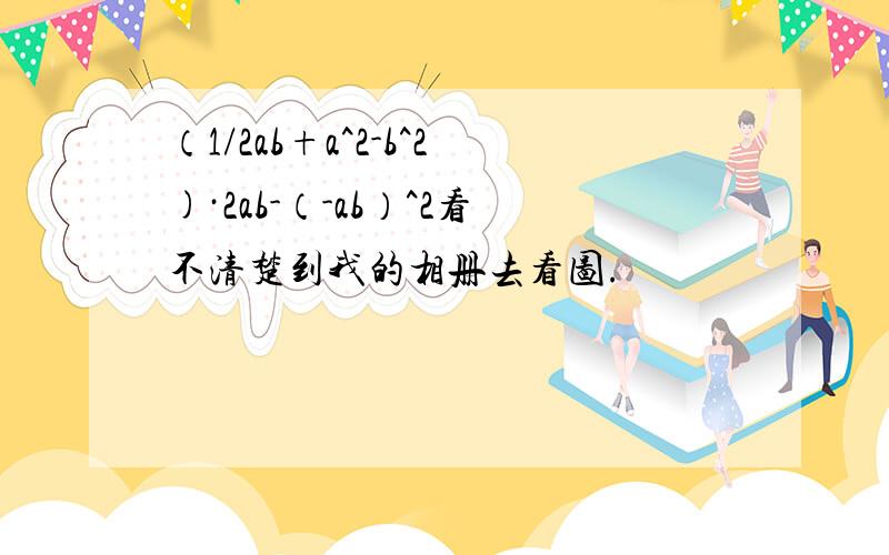 （1/2ab+a^2-b^2)·2ab-（-ab）^2看不清楚到我的相册去看图.