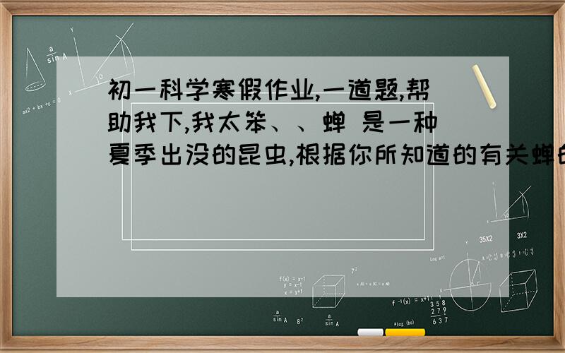 初一科学寒假作业,一道题,帮助我下,我太笨、、蝉 是一种夏季出没的昆虫,根据你所知道的有关蝉的身体结构特点和生活习性提一个相关问题,并对所提的问题进行合理的假设（两个假设）问