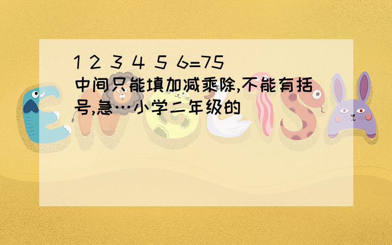 1 2 3 4 5 6=75中间只能填加减乘除,不能有括号,急…小学二年级的