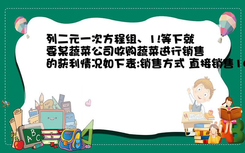 列二元一次方程组、1!等下就要某蔬菜公司收购蔬菜进行销售的获利情况如下表:销售方式 直接销售100元/吨获利 粗加工后销售250元 精加工后销售 450元 已知该公司每天能精加工蔬菜6t或粗加