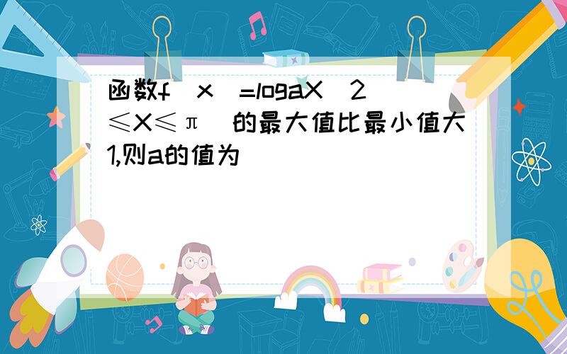 函数f(x)=logaX（2≤X≤π）的最大值比最小值大1,则a的值为