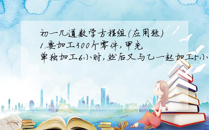 初一几道数学方程组（应用题）1.要加工300个零件,甲先单独加工6小时,然后又与乙一起加工5小时,完成了任务.如果甲每小时加工x个零件,乙每小时加工y个零件,而且甲每小时比乙多加工5个,那