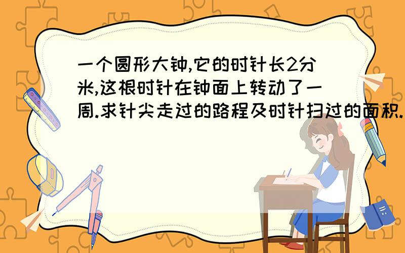 一个圆形大钟,它的时针长2分米,这根时针在钟面上转动了一周.求针尖走过的路程及时针扫过的面积.怎么列公式?怎么计算?