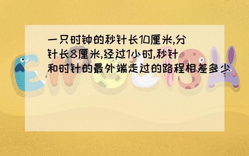 一只时钟的秒针长10厘米,分针长8厘米,经过1小时,秒针和时针的最外端走过的路程相差多少