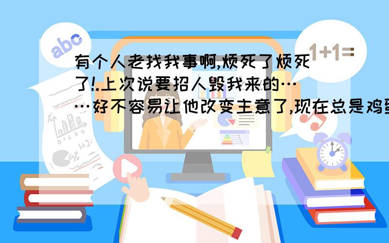 有个人老找我事啊,烦死了烦死了!.上次说要招人毁我来的……好不容易让他改变主意了,现在总是鸡蛋里挑骨头.我自己性格就那样,别人从来没说过什么,在他那里我就成了狂了,所以说每次他