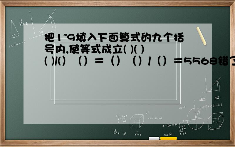 把1~9填入下面算式的九个括号内,使等式成立( )( )( )/(）（）＝（）（）/（）＝5568错了错了,是()()()/()()=()()/()()=5568