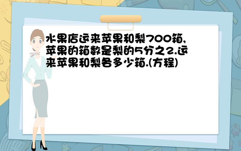 水果店运来苹果和梨700箱,苹果的箱数是梨的5分之2.运来苹果和梨各多少箱.(方程)