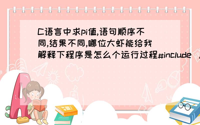 C语言中求pi值,语句顺序不同,结果不同,哪位大虾能给我解释下程序是怎么个运行过程#include /*第一种*/main(){double s,n,t,pi;s=1;n=1;pi=0;t=1;while(fabs(t)>1e-6){pi=pi+t;s=-s;n=n+2;t=s/n; /*此语句在最后*/ }pi=4*pi