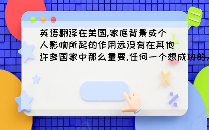 英语翻译在美国,家庭背景或个人影响所起的作用远没有在其他许多国家中那么重要.任何一个想成功的人都必须依靠自身的努力.这就是为什么许多美国家长都鼓励他们的孩子在读大学甚至在