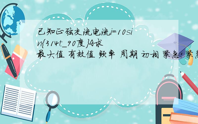 已知正弦交流电流i=10sin{314t_90度}A求 最大值 有效值 频率 周期 初相 紧急!紧急!