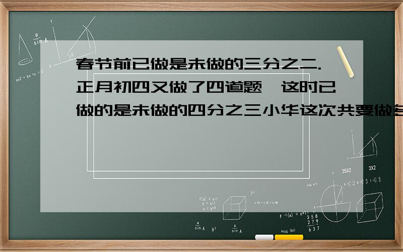 春节前已做是未做的三分之二.正月初四又做了四道题,这时已做的是未做的四分之三小华这次共要做多少道题?