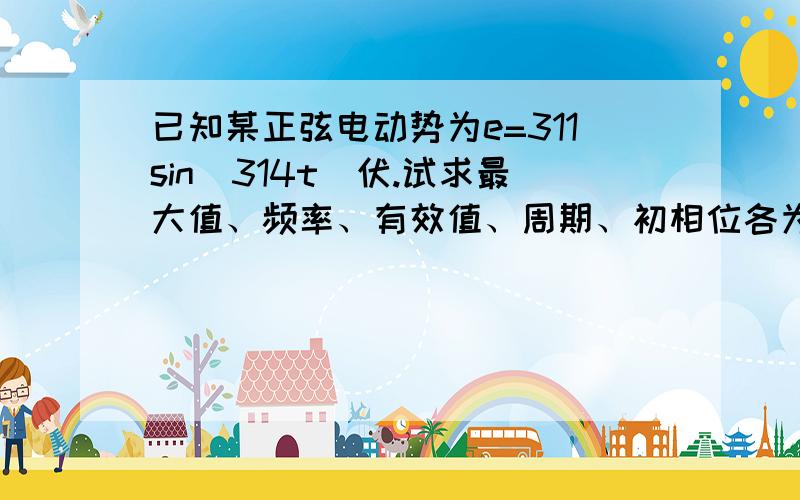 已知某正弦电动势为e=311sin(314t)伏.试求最大值、频率、有效值、周期、初相位各为多少?