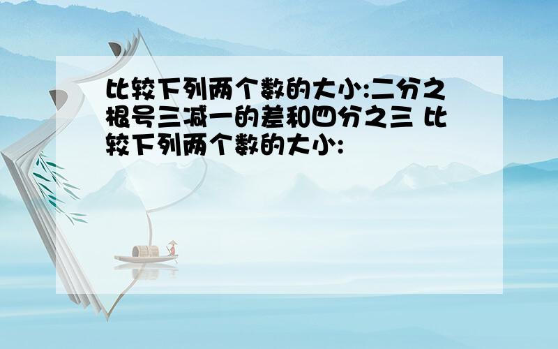 比较下列两个数的大小:二分之根号三减一的差和四分之三 比较下列两个数的大小: