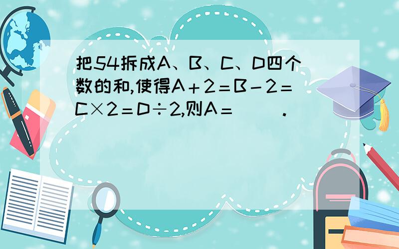 把54拆成A、B、C、D四个数的和,使得A＋2＝B－2＝C×2＝D÷2,则A＝（ ）.