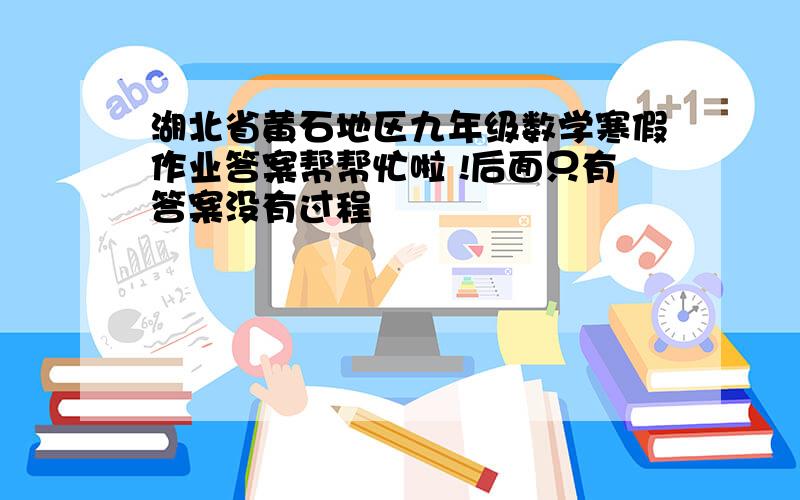 湖北省黄石地区九年级数学寒假作业答案帮帮忙啦 !后面只有答案没有过程