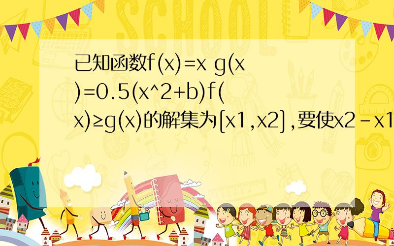 已知函数f(x)=x g(x)=0.5(x^2+b)f(x)≥g(x)的解集为[x1,x2],要使x2-x1≤1,求b的取值范围