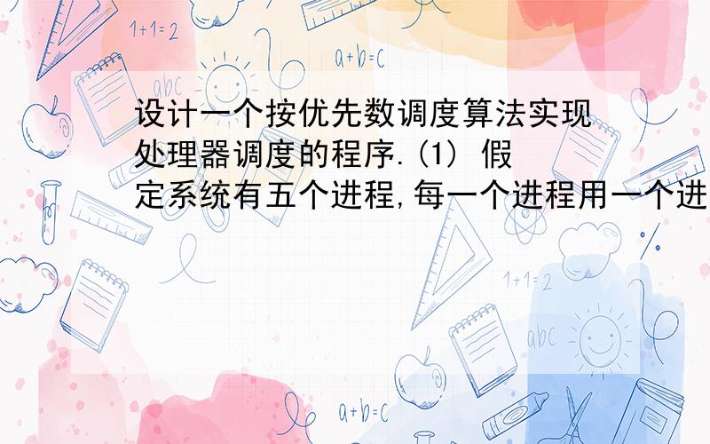 设计一个按优先数调度算法实现处理器调度的程序.(1) 假定系统有五个进程,每一个进程用一个进程控制块PCB来代表,进程控制块的格式为：进程名指针要求运行时间优先数状态其中,进程名—