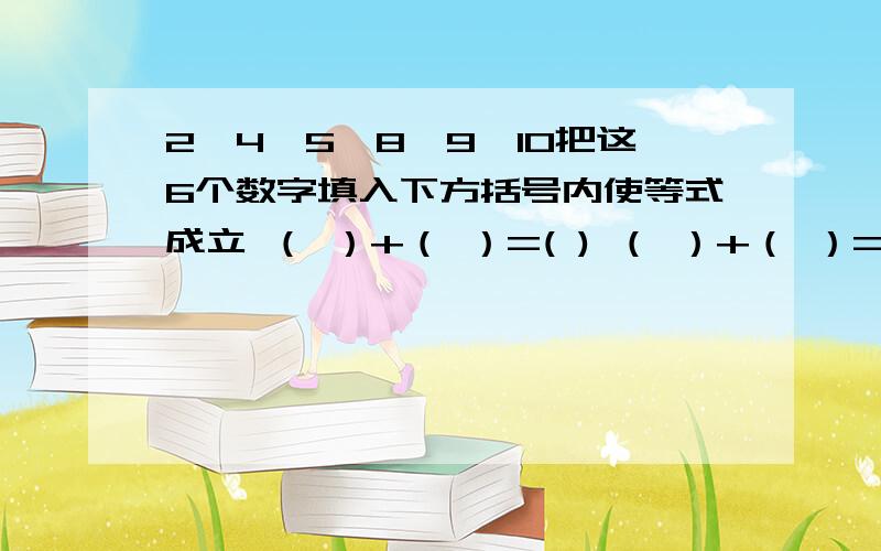 2,4,5,8,9,10把这6个数字填入下方括号内使等式成立 （ ）+（ ）=( ) （ ）+（ ）=( ) 列举两个 是这样的每一组都要把这6个数字都用上