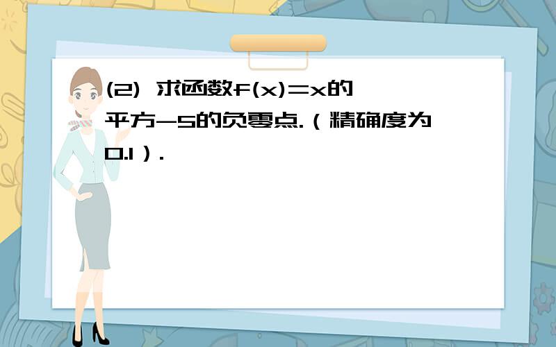 (2) 求函数f(x)=x的平方-5的负零点.（精确度为0.1）.