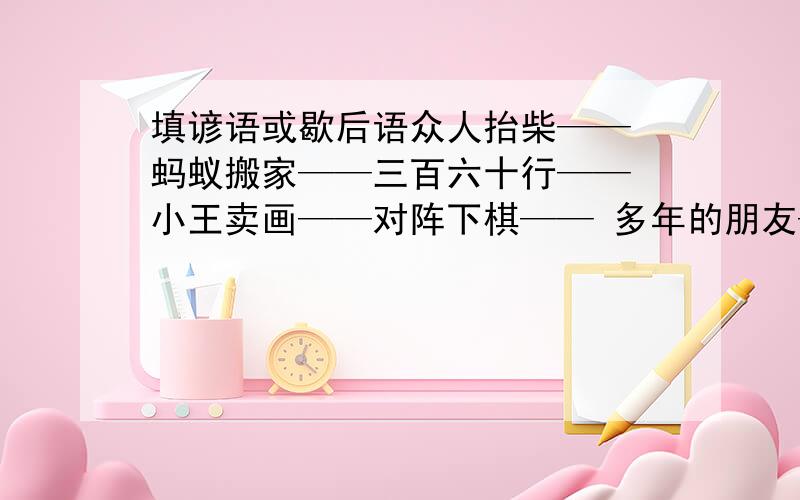 填谚语或歇后语众人抬柴—— 蚂蚁搬家——三百六十行—— 小王卖画——对阵下棋—— 多年的朋友——恶人先告状——是众人拾柴