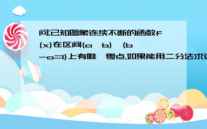 问:已知图象连续不断的函数f(x)在区间(a,b),(b-a=1)上有唯一零点.如果能用二分法求这个零点(精确到0.001)的近似值.那么区间(a,b)等分的次数至少是_______.10.请问为什么不是1?如果刚好分一次中点