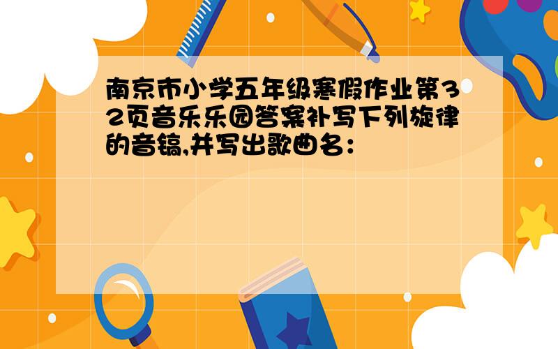 南京市小学五年级寒假作业第32页音乐乐园答案补写下列旋律的音镐,并写出歌曲名：