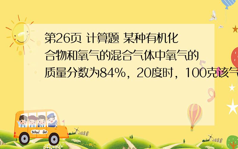 第26页 计算题 某种有机化合物和氧气的混合气体中氧气的质量分数为84%，20度时，100克该气体中在密闭容器中充分燃烧，生成CO2和H2O，温度恢复大20度后，得到64克混合气体，其中氧气的质量