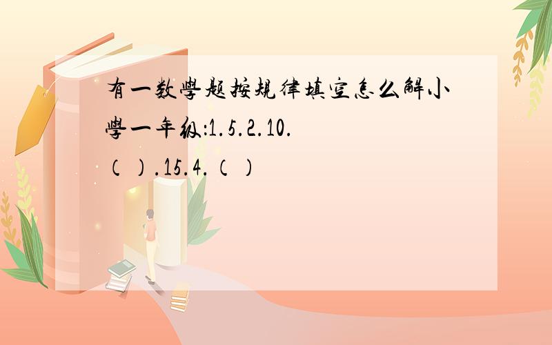 有一数学题按规律填空怎么解小学一年级：1.5.2.10.（）.15.4.（）