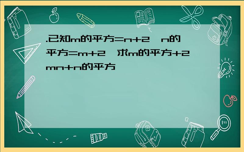 .已知m的平方=n+2,n的平方=m+2,求m的平方+2mn+n的平方