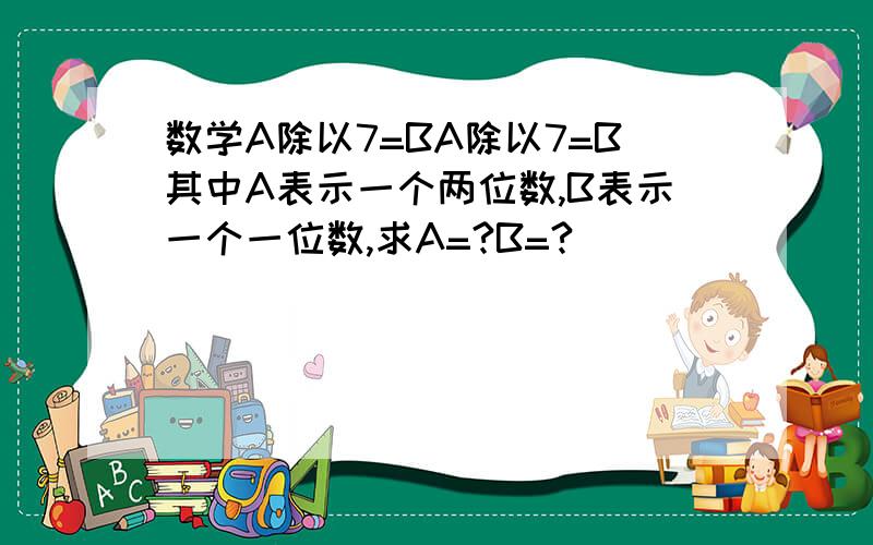 数学A除以7=BA除以7=B其中A表示一个两位数,B表示一个一位数,求A=?B=?