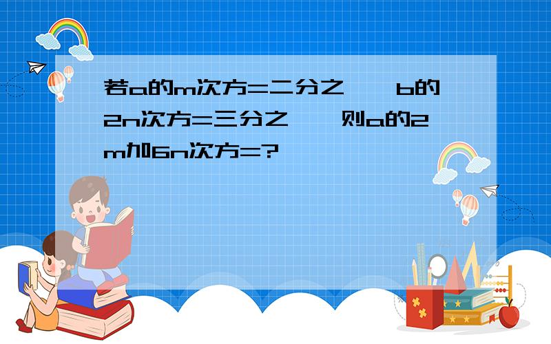 若a的m次方=二分之一,b的2n次方=三分之一,则a的2m加6n次方=?