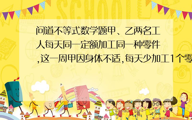 问道不等式数学题甲、乙两名工人每天同一定额加工同一种零件,这一周甲因身体不适,每天少加工1个零件,这样本周加工的零件总数少于100个.乙为了帮助甲,这一周每天多加工1个零件,这样,本