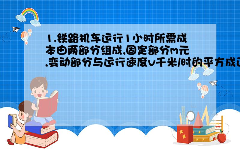 1.铁路机车运行1小时所需成本由两部分组成,固定部分m元,变动部分与运行速度v千米/时的平方成正比,比例系数为k(k>0).若机车迅速从甲站驶向乙站,为使成本最低,机车应以怎样的速度运行?2、