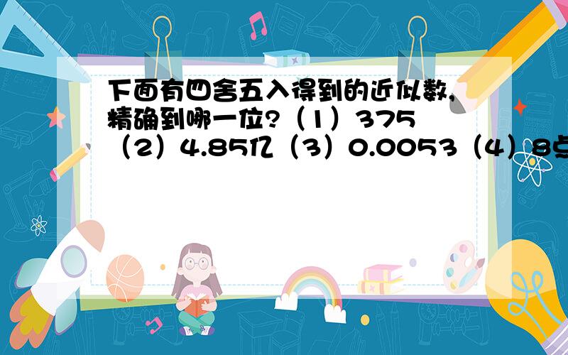 下面有四舍五入得到的近似数,精确到哪一位?（1）375 （2）4.85亿（3）0.0053（4）8点53乘以10的5次还有 56708（精确到百位）4.096乘以10的4次方（精确到千位）