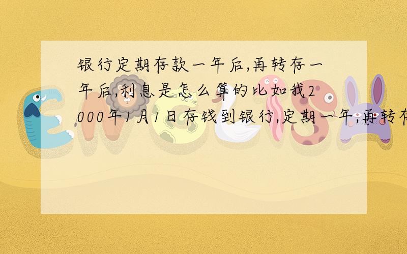 银行定期存款一年后,再转存一年后,利息是怎么算的比如我2000年1月1日存钱到银行,定期一年,再转存一年,那定期一年到2001年1月1日,再转存一年到2002年1月1日,那这之后我再不取,到了2003年1月1