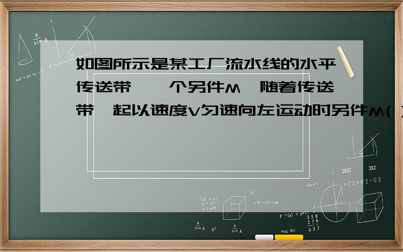 如图所示是某工厂流水线的水平传送带,一个另件M,随着传送带一起以速度V匀速向左运动时另件M( )A:没有收到摩擦力的作用B:受到水平向左摩擦力的作用C受到水平向右摩擦力的作用D:不能确定