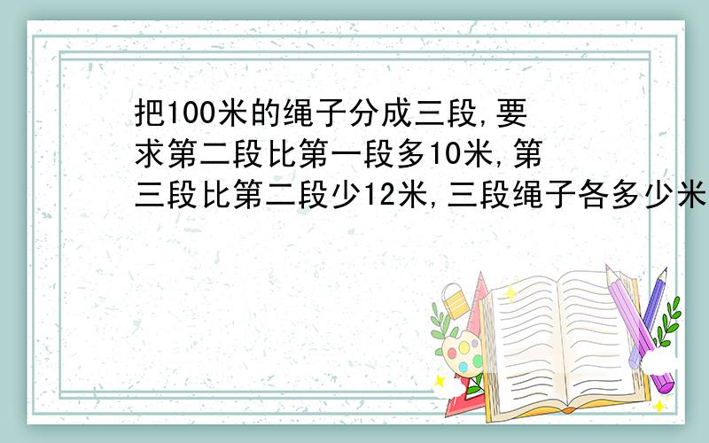 把100米的绳子分成三段,要求第二段比第一段多10米,第三段比第二段少12米,三段绳子各多少米?