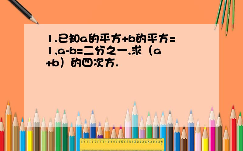 1.已知a的平方+b的平方=1,a-b=二分之一,求（a+b）的四次方.