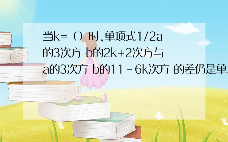 当k=（）时,单项式1/2a的3次方 b的2k+2次方与a的3次方 b的11-6k次方 的差仍是单项式