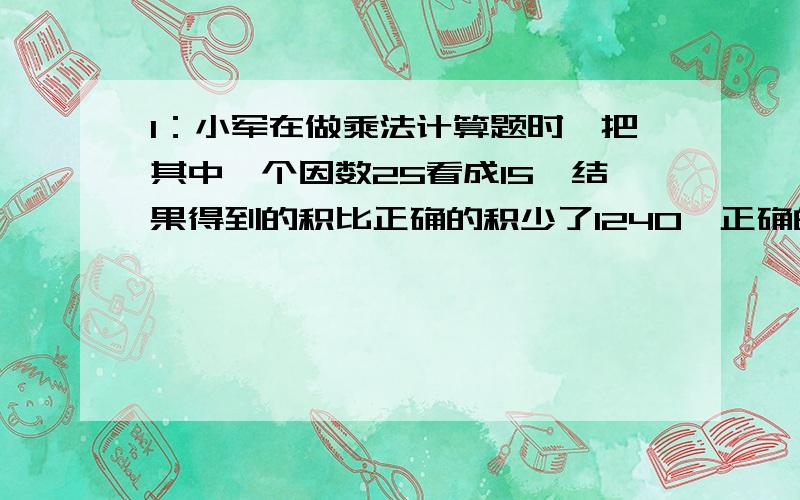 1：小军在做乘法计算题时,把其中一个因数25看成15,结果得到的积比正确的积少了1240,正确的积是多少?2：如果A÷B=54,则（A×2)÷（B÷2）等于多少?3：有一块面积是560平方米的绿地,现把它的宽从1