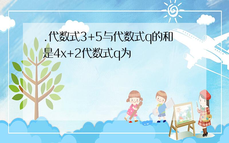 .代数式3+5与代数式q的和是4x+2代数式q为