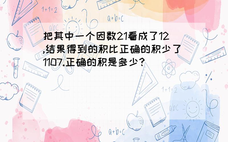 把其中一个因数21看成了12,结果得到的积比正确的积少了1107.正确的积是多少?