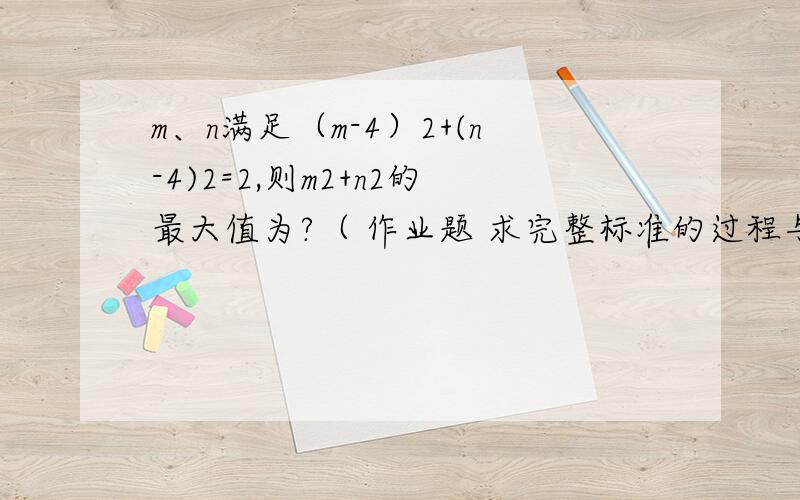 m、n满足（m-4）2+(n-4)2=2,则m2+n2的最大值为?（ 作业题 求完整标准的过程与答案,谢谢!