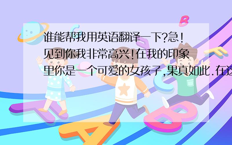 谁能帮我用英语翻译一下?急!见到你我非常高兴!在我的印象里你是一个可爱的女孩子,果真如此.在这里,我向你说明一下这份礼物的含义.它是有不同意义的.这份礼物是有着浓厚的中国老北京